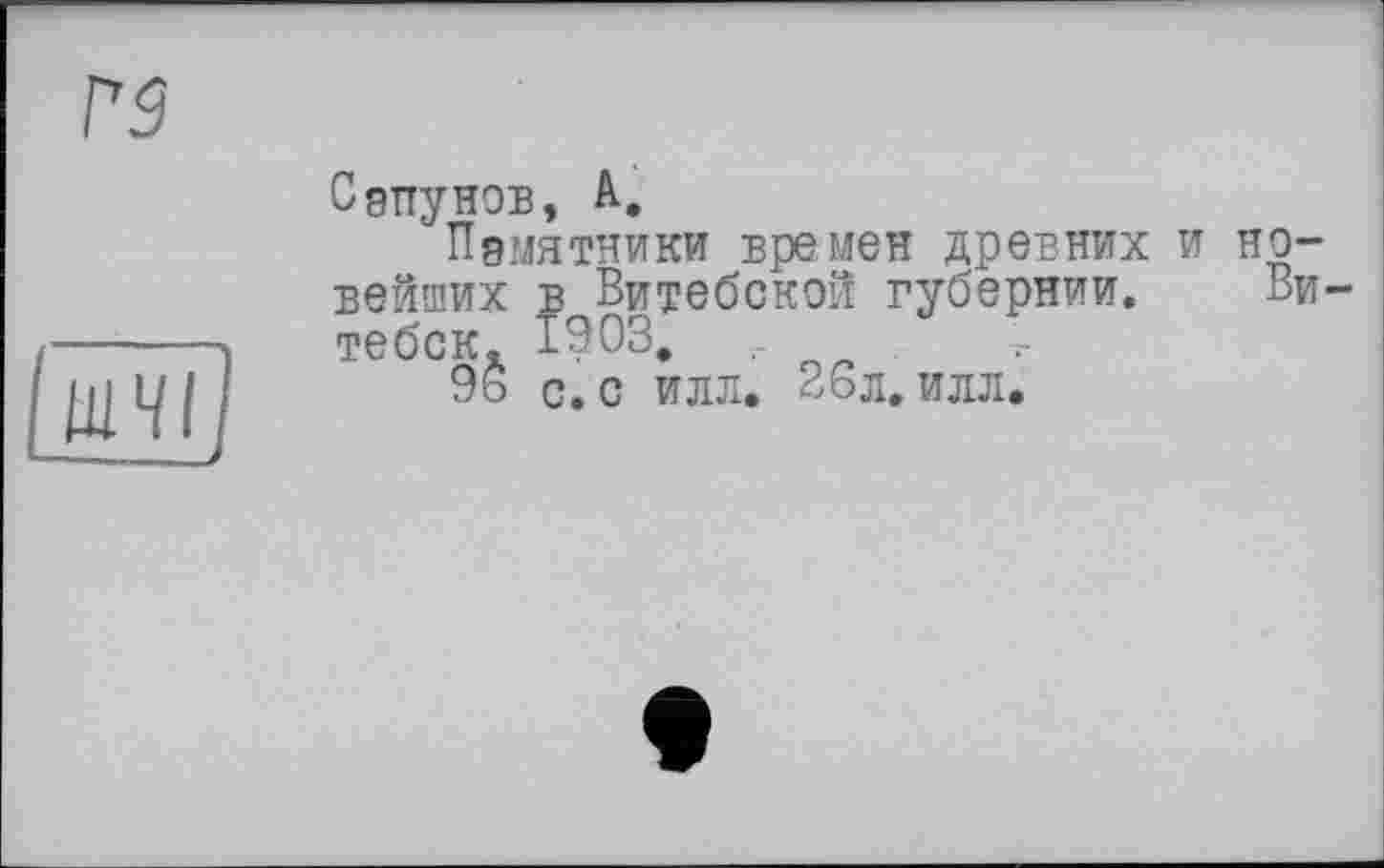 ﻿rs
ЩЧІї ——__
Сапунов, А,
Памятники времен древних и новейших в Витебской губернии. Витебск. 1903.	.
96 с. с илл. 26л. илл.